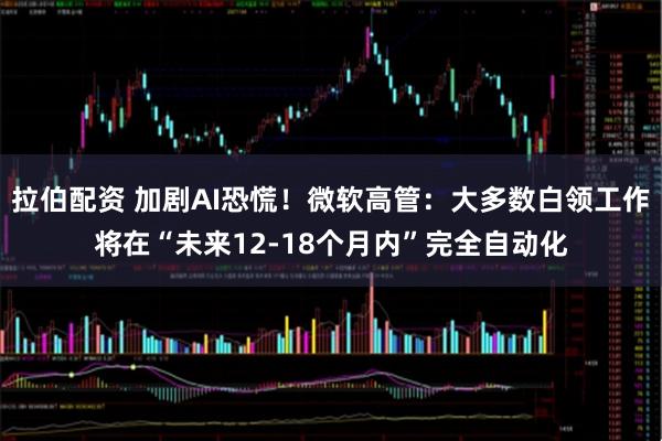 拉伯配资 加剧AI恐慌！微软高管：大多数白领工作将在“未来12-18个月内”完全自动化