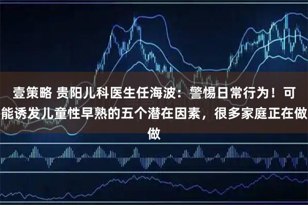 壹策略 贵阳儿科医生任海波：警惕日常行为！可能诱发儿童性早熟的五个潜在因素，很多家庭正在做