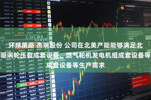 环球策路 杰瑞股份 公司在北美产能能够满足北美市场电驱涡轮压裂成套设备、燃气轮机发电机组成套设备等生产需求