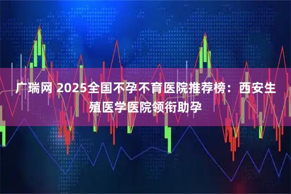 广瑞网 2025全国不孕不育医院推荐榜：西安生殖医学医院领衔助孕
