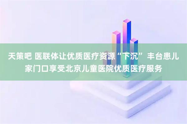 天策吧 医联体让优质医疗资源“下沉” 丰台患儿家门口享受北京儿童医院优质医疗服务