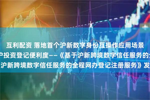 互利配资 落地首个沪新数字身份互操作应用场景 提升新加坡投资者来沪投资登记便利度——《基于沪新跨境数字信任服务的全程网办登记注册服务》发布