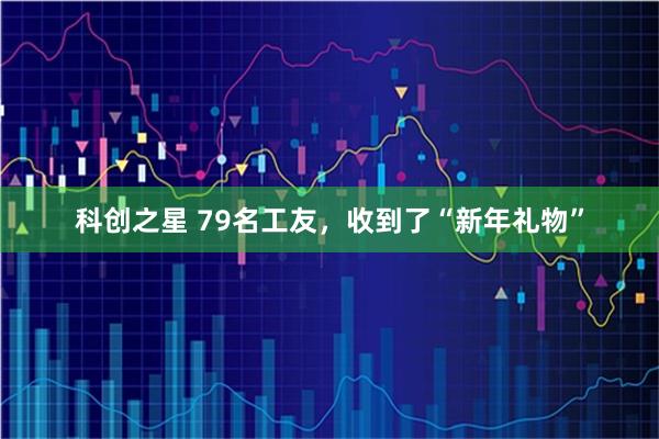 科创之星 79名工友，收到了“新年礼物”