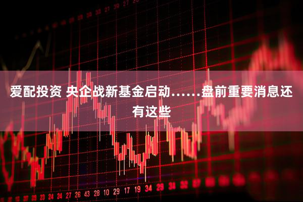 爱配投资 央企战新基金启动……盘前重要消息还有这些