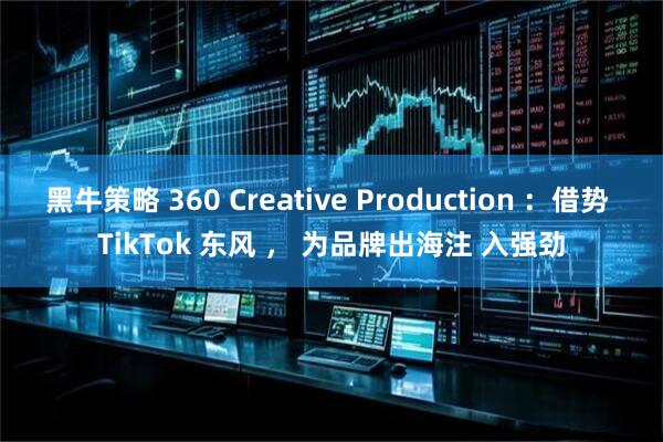 黑牛策略 360 Creative Production ：借势 TikTok 东风 ， 为品牌出海注 入强劲