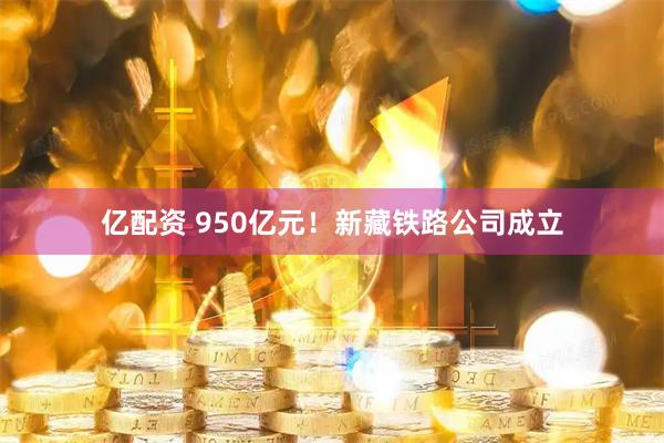 亿配资 950亿元！新藏铁路公司成立