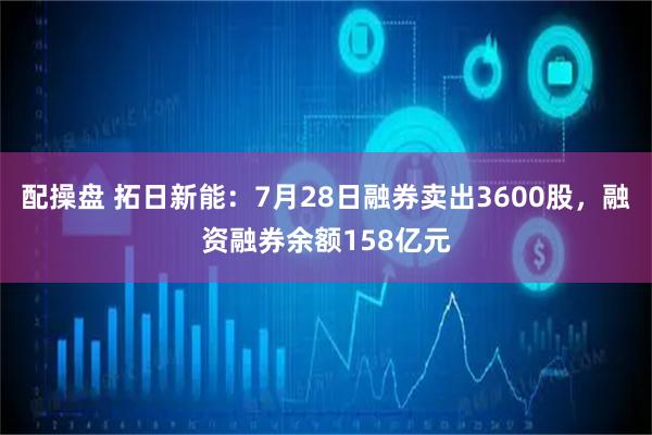 配操盘 拓日新能：7月28日融券卖出3600股，融资融券余额158亿元